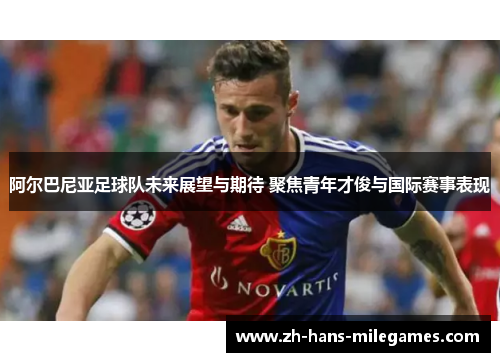 阿尔巴尼亚足球队未来展望与期待 聚焦青年才俊与国际赛事表现