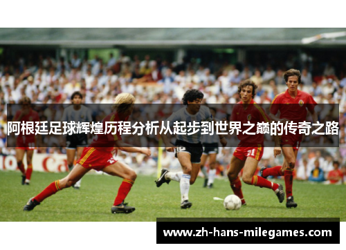 阿根廷足球辉煌历程分析从起步到世界之巅的传奇之路